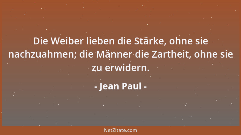 Jean Paul - Die Weiber lieben die Stärke, ohne sie nachzuahmen; die Männer die Zartheit, ohne sie zu erwidern....