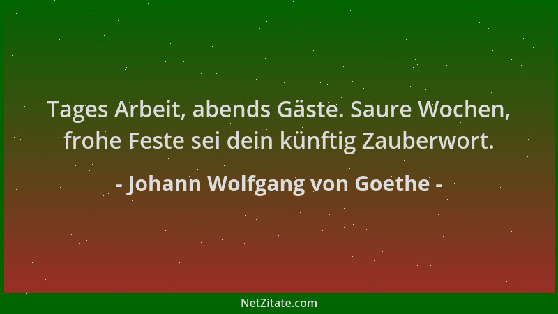 Johann Wolfgang von Goethe - Tages Arbeit, abends Gäste. Saure Wochen, frohe Feste sei dein künftig Zauberwort....
