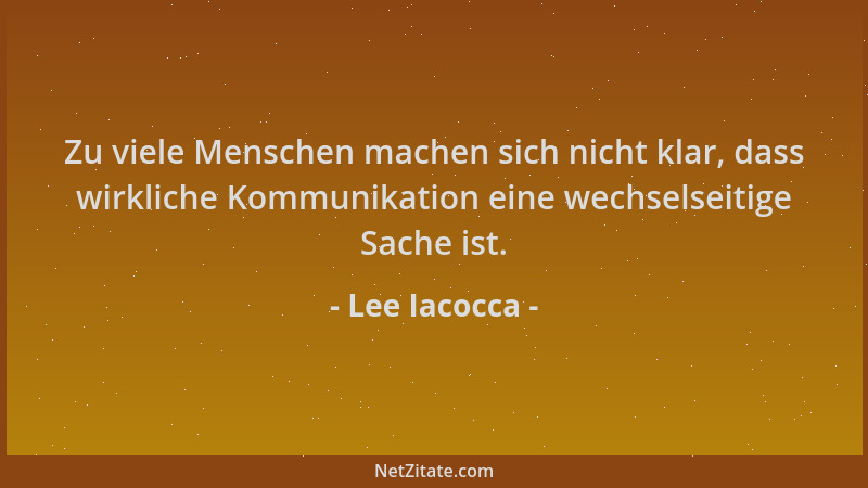 Lee Iacocca - Zu viele Menschen machen sich nicht klar, dass wirkliche Kommunikation eine wechselseitige Sache ist....