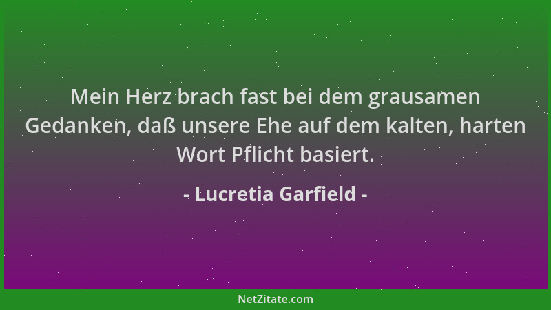 Lucretia Garfield - Mein Herz brach fast bei dem grausamen Gedanken, daß unsere Ehe auf dem kalten, harten Wort Pflicht bas...