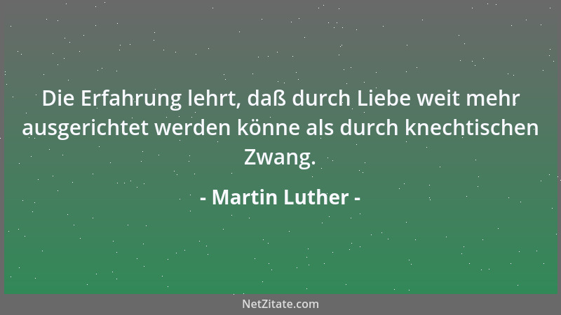 Martin Luther - Die Erfahrung lehrt, daß durch Liebe weit mehr ausgerichtet werden könne als durch knechtischen Zwang....