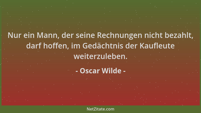 Oscar Wilde - Nur ein Mann, der seine Rechnungen nicht bezahlt, darf hoffen, im Gedächtnis der Kaufleute weiterzuleben....