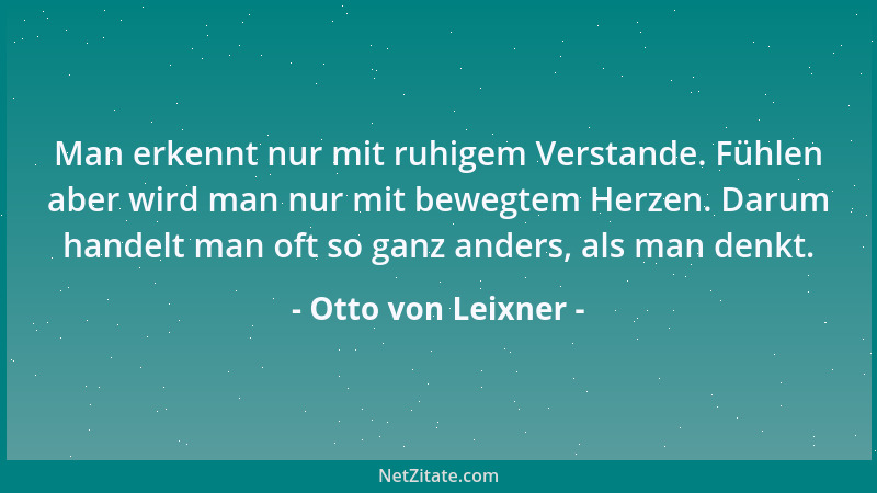 Otto von Leixner - Man erkennt nur mit ruhigem Verstande. Fühlen aber wird man nur mit bewegtem Herzen. Darum handelt man o...