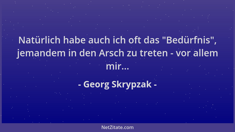 Georg Skrypzak - Natürlich habe auch ich oft das  "Bedürfnis ", jemandem in den Arsch zu treten - vor allem mir......