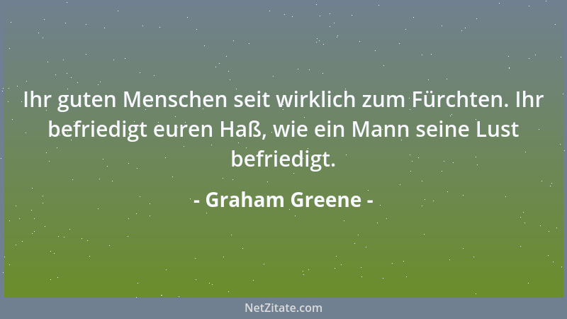 Graham Greene - Ihr guten Menschen seit wirklich zum Fürchten. Ihr befriedigt euren Haß, wie ein Mann seine Lust befriedigt...