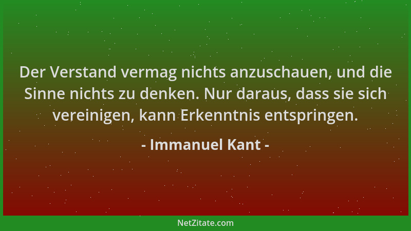 Immanuel Kant - Der Verstand vermag nichts anzuschauen, und die Sinne nichts zu denken. Nur daraus, dass sie sich vereinige...