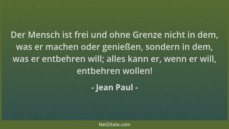 Jean Paul - Der Mensch ist frei und ohne Grenze nicht in dem, was er machen oder genießen, sondern in dem, was er entbehren...