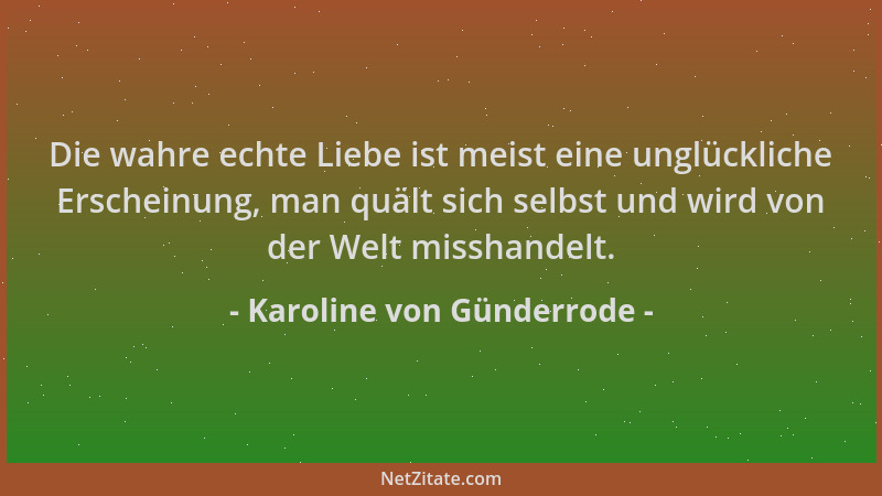 Karoline von Günderrode - Die wahre echte Liebe ist meist eine unglückliche Erscheinung, man quält sich selbst und wird von...