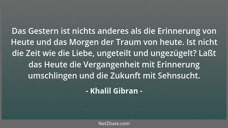 Khalil Gibran - Das Gestern ist nichts anderes als die Erinnerung von Heute und das Morgen der Traum von heute. Ist nicht d...