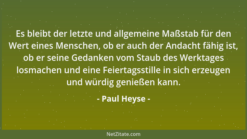 Paul Heyse - Es bleibt der letzte und allgemeine Maßstab für den Wert eines Menschen, ob er auch der Andacht fähig ist, ob...