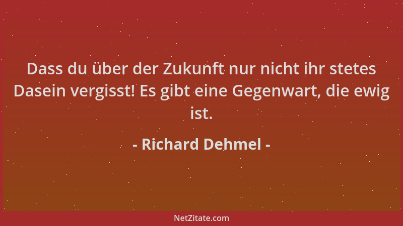 Richard Dehmel - Dass du über der Zukunft nur nicht ihr stetes Dasein vergisst! Es gibt eine Gegenwart, die ewig ist....