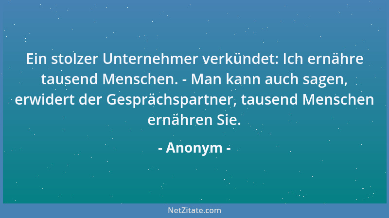Anonym - Ein stolzer Unternehmer verkündet: Ich ernähre tausend Menschen. - Man kann auch sagen, erwidert der Gesprächspart...