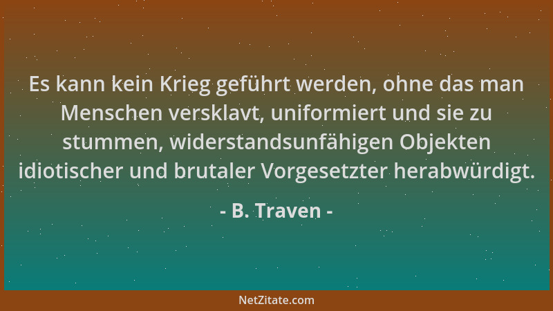 B. Traven - Es kann kein Krieg geführt werden, ohne das man Menschen versklavt, uniformiert und sie zu stummen, widerstands...