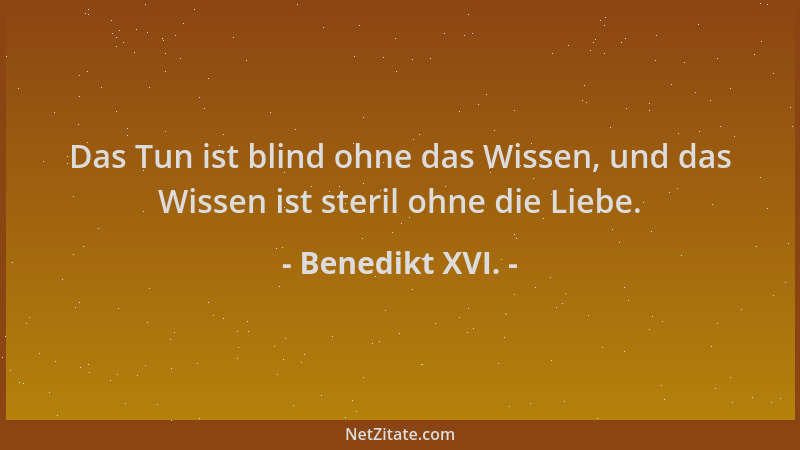 Benedikt XVI. - Das Tun ist blind ohne das Wissen, und das Wissen ist steril ohne die Liebe....