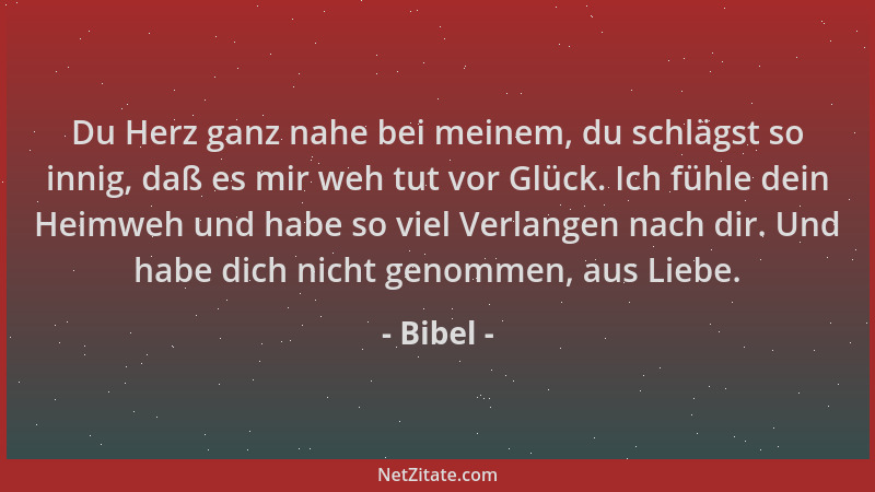 Bibel - Du Herz ganz nahe bei meinem, du schlägst so innig, daß es mir weh tut vor Glück. Ich fühle dein Heimweh und habe s...