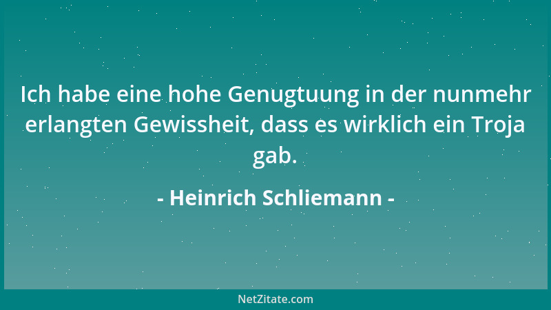Heinrich Schliemann - Ich habe eine hohe Genugtuung in der nunmehr erlangten Gewissheit, dass es wirklich ein Troja gab....