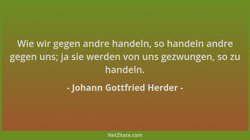 Johann Gottfried Herder - Wie wir gegen andre handeln, so handeln andre gegen uns; ja sie werden von uns gezwungen, so zu h...
