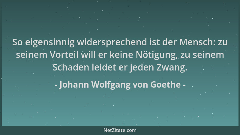 Johann Wolfgang von Goethe - So eigensinnig widersprechend ist der Mensch: zu seinem Vorteil will er keine Nötigung, zu sei...