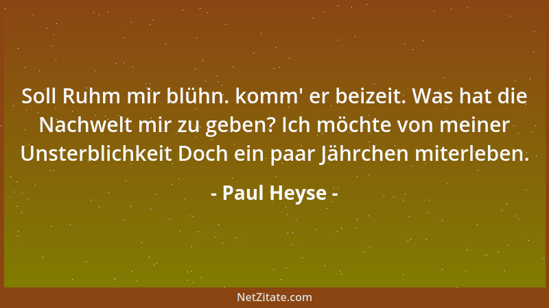 Paul Heyse - Soll Ruhm mir blühn. komm ' er beizeit. Was hat die Nachwelt mir zu geben? Ich möchte von meiner Unsterblichkei...