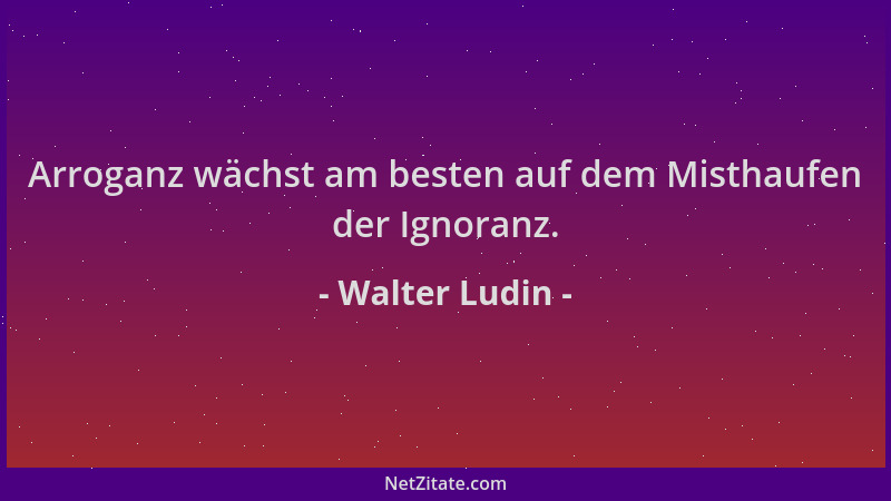 Walter Ludin - Arroganz wächst am besten auf dem Misthaufen der Ignoranz....