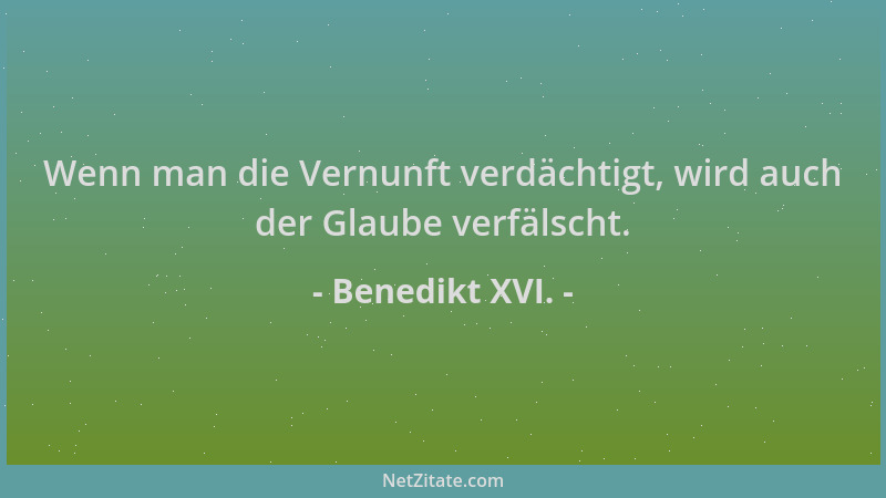 Benedikt XVI. - Wenn man die Vernunft verdächtigt, wird auch der Glaube verfälscht....