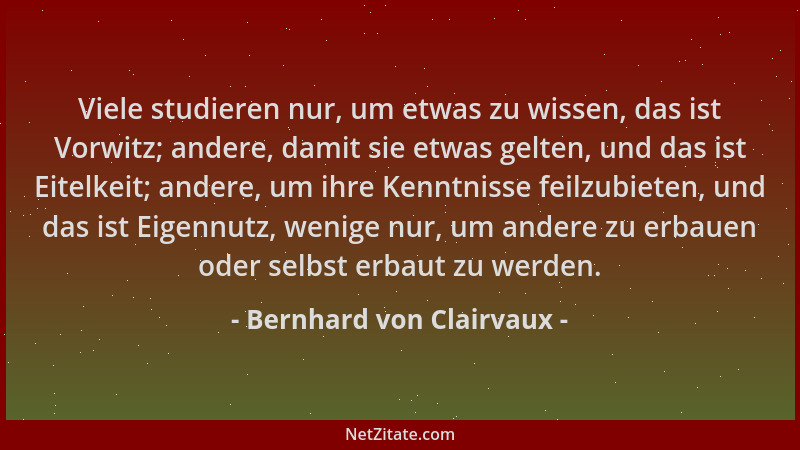 Bernhard von Clairvaux - Viele studieren nur, um etwas zu wissen, das ist Vorwitz; andere, damit sie etwas gelten, und das...