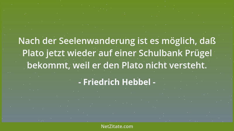 Friedrich Hebbel - Nach der Seelenwanderung ist es möglich, daß Plato jetzt wieder auf einer Schulbank Prügel bekommt, weil...