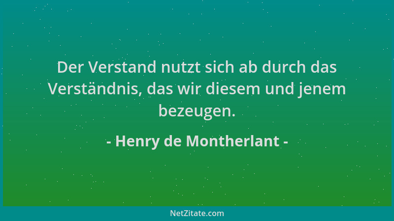 Henry de Montherlant - Der Verstand nutzt sich ab durch das Verständnis, das wir diesem und jenem bezeugen....