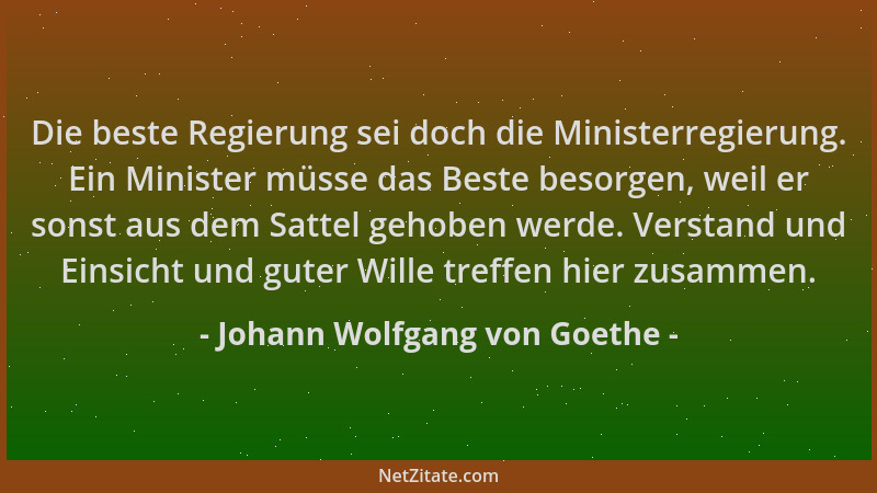 Johann Wolfgang von Goethe - Die beste Regierung sei doch die Ministerregierung. Ein Minister müsse das Beste besorgen, wei...