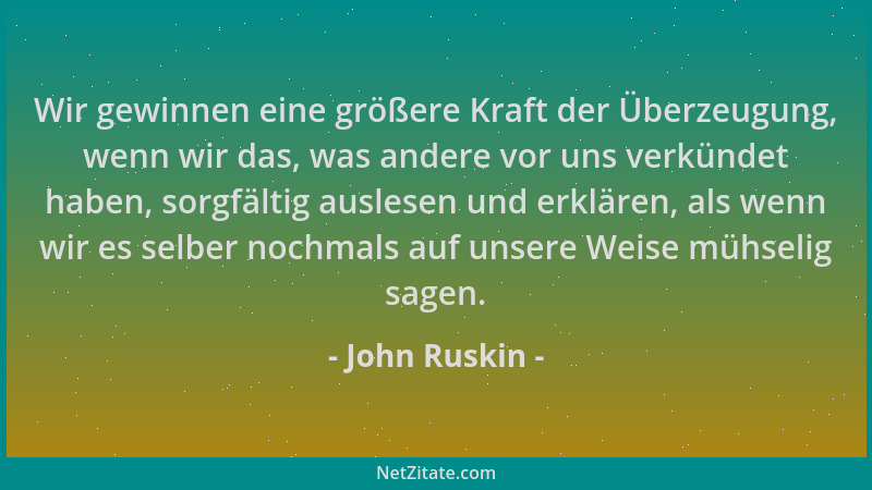 John Ruskin - Wir gewinnen eine größere Kraft der Überzeugung, wenn wir das, was andere vor uns verkündet haben, sorgfältig...