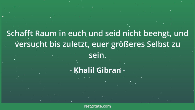 Khalil Gibran - Schafft Raum in euch und seid nicht beengt, und versucht bis zuletzt, euer größeres Selbst zu sein....