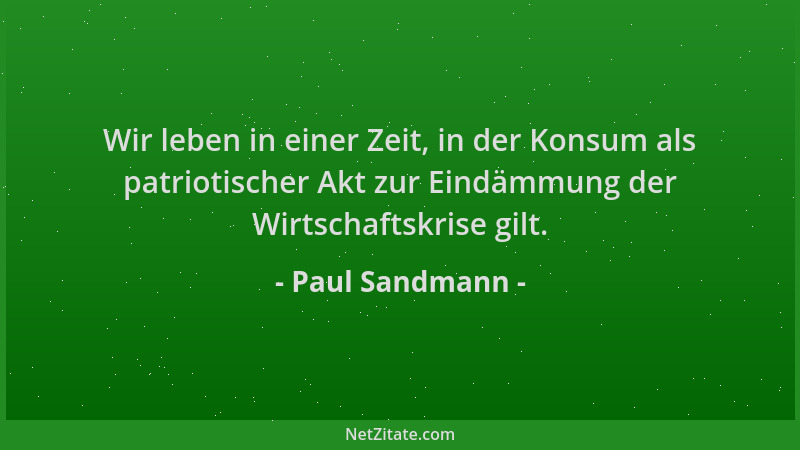 Paul Sandmann - Wir leben in einer Zeit, in der Konsum als patriotischer Akt zur Eindämmung der Wirtschaftskrise gilt....