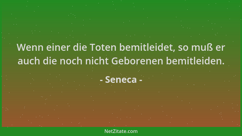Seneca - Wenn einer die Toten bemitleidet, so muß er auch die noch nicht Geborenen bemitleiden....