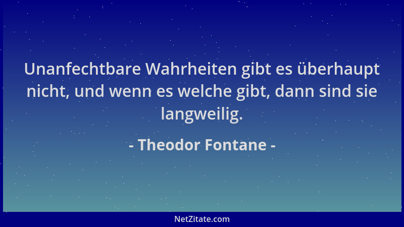 Theodor Fontane - Unanfechtbare Wahrheiten gibt es überhaupt nicht, und wenn es welche gibt, dann sind sie langweilig....