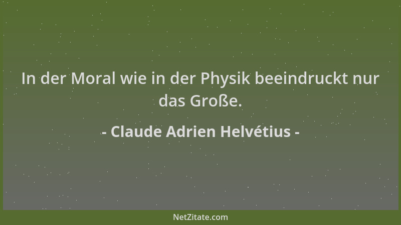 Claude Adrien Helvétius - In der Moral wie in der Physik beeindruckt nur das Große....