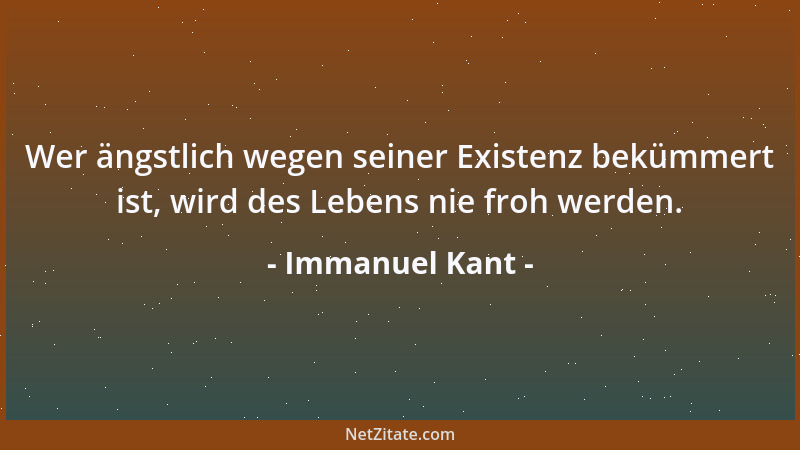 Immanuel Kant - Wer ängstlich wegen seiner Existenz bekümmert ist, wird des Lebens nie froh werden....