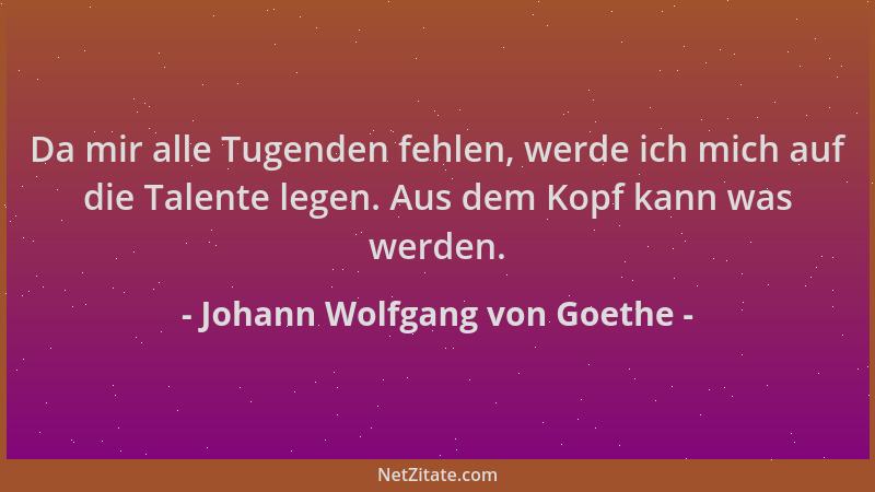 Johann Wolfgang von Goethe - Da mir alle Tugenden fehlen, werde ich mich auf die Talente legen. Aus dem Kopf kann was werde...