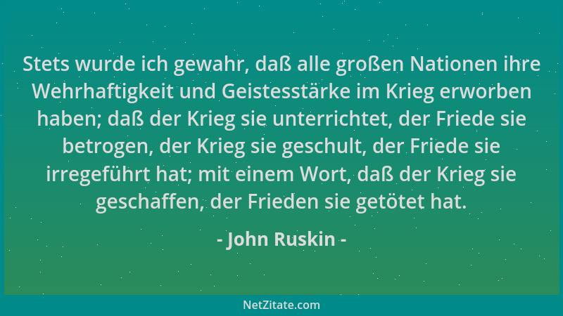 John Ruskin - Stets wurde ich gewahr, daß alle großen Nationen ihre Wehrhaftigkeit und Geistesstärke im Krieg erworben habe...