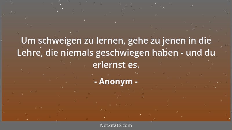 Anonym - Um schweigen zu lernen, gehe zu jenen in die Lehre, die niemals geschwiegen haben - und du erlernst es....