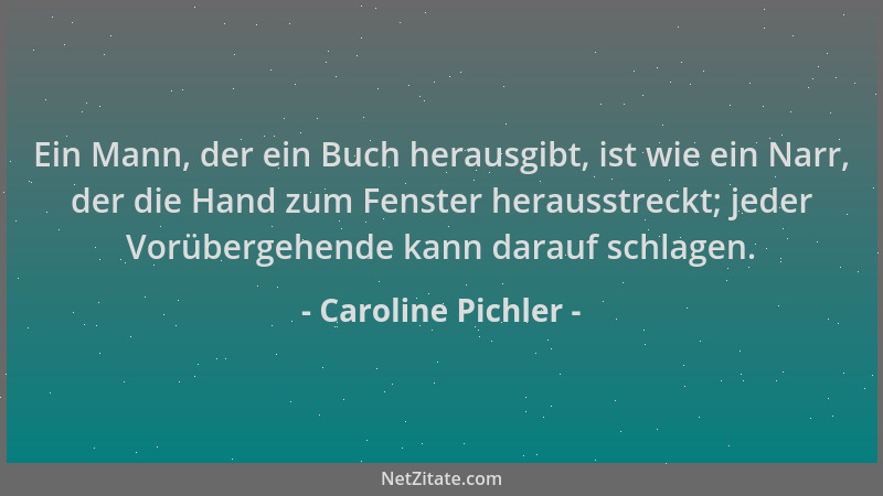 Caroline Pichler - Ein Mann, der ein Buch herausgibt, ist wie ein Narr, der die Hand zum Fenster herausstreckt; jeder Vorüb...