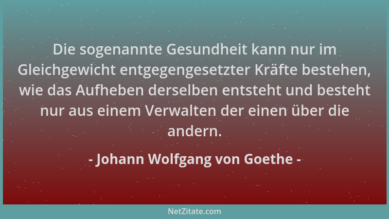 Johann Wolfgang von Goethe - Die sogenannte Gesundheit kann nur im Gleichgewicht entgegengesetzter Kräfte bestehen, wie das...