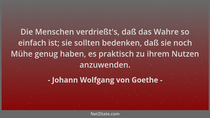 Johann Wolfgang von Goethe - Die Menschen verdrießt 's, daß das Wahre so einfach ist; sie sollten bedenken, daß sie noch Müh...