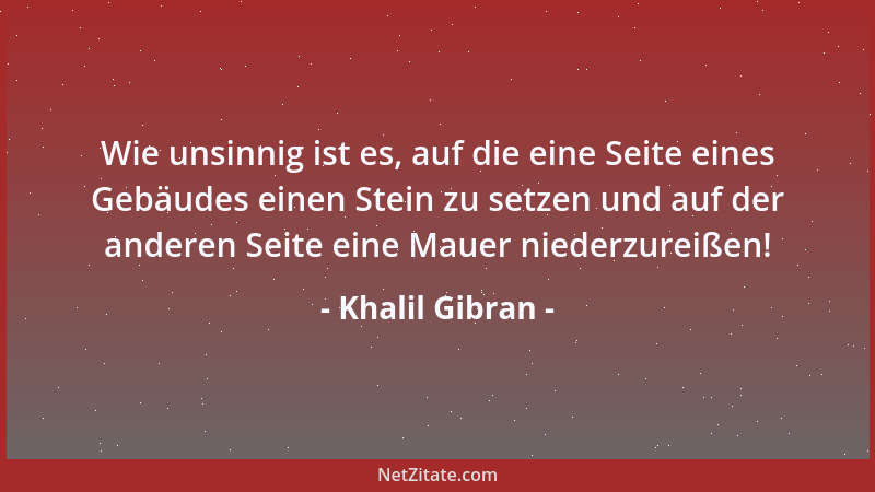 Khalil Gibran - Wie unsinnig ist es, auf die eine Seite eines Gebäudes einen Stein zu setzen und auf der anderen Seite eine...