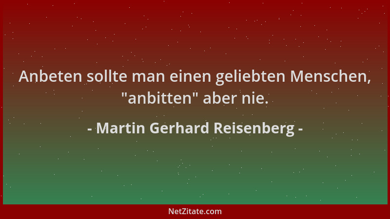 Martin Gerhard Reisenberg - Anbeten sollte man einen geliebten Menschen,  "anbitten " aber nie....