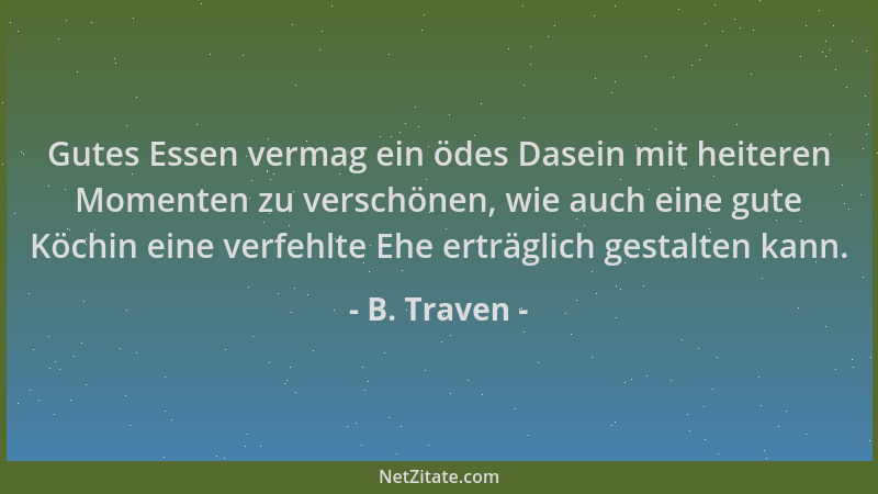B. Traven - Gutes Essen vermag ein ödes Dasein mit heiteren Momenten zu verschönen, wie auch eine gute Köchin eine verfehlt...