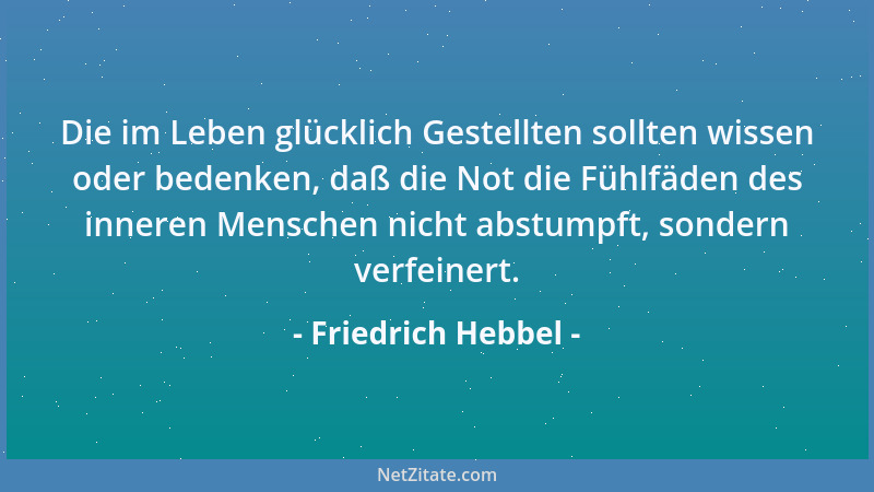 Friedrich Hebbel - Die im Leben glücklich Gestellten sollten wissen oder bedenken, daß die Not die Fühlfäden des inneren Me...