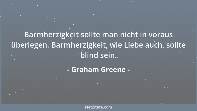 Graham Greene - Barmherzigkeit sollte man nicht in voraus überlegen. Barmherzigkeit, wie Liebe auch, sollte blind sein....