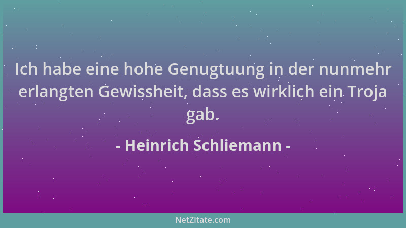Heinrich Schliemann - Ich habe eine hohe Genugtuung in der nunmehr erlangten Gewissheit, dass es wirklich ein Troja gab....