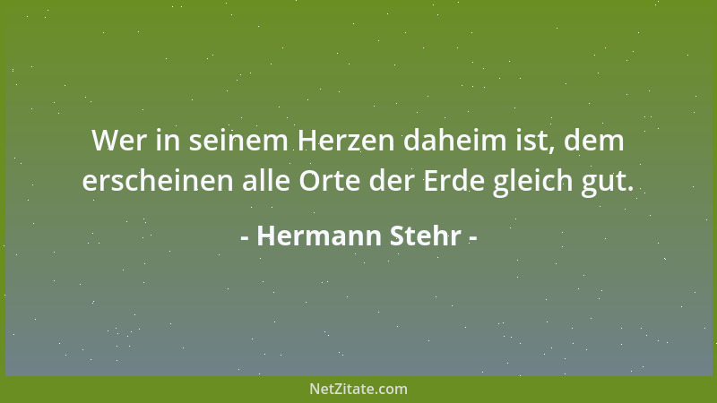 Hermann Stehr - Wer in seinem Herzen daheim ist, dem erscheinen alle Orte der Erde gleich gut....