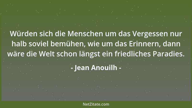 Jean Anouilh - Würden sich die Menschen um das Vergessen nur halb soviel bemühen, wie um das Erinnern, dann wäre die Welt s...